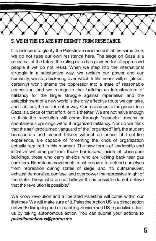 et T  5. WE IN THE US ARE NOT EXEMPT FROM RESISTANCE.  Itis insincere to glorify the Palestinian resistance if, at the same time, we do not raise our own resistance here. The siege on Gaza is a rehearsal of the future the ruling class has planned for all oppressed people if we do not resist. When we step into the international struggle in a substantive way, we reclaim our power and our humanity; we stop bickering over which futile means wil, or (almost certainly) won’t shame the oppressor into a state of reasonable concession, and we recognize that buiding an infrastructure of militancy for the larger struggle against imperiaism and the establishment of a new world is the only effective route we can take, and s, in fact, the easier, softer way. Our resistance to the genocidein Gaza is a piece of that effort, or itis theater. We are not naive enough to think the revolution will come through “peaceful” means or spontaneous uprisings without organized miltancy. Nor do we think that the self-proclaimed vanguard of the "organized” left, the student bureaucrats and smooth-talkers without an ounce of front-line experience, are capable of fomenting the kinds of organization actually required in this moment. The new forms of leadership and initiative will emerge from those barricaded inside of classroom buildings, those who carry shields, who are kicking back tear gas canisters. Rebellious movements must prepare to defend ourselves from repression during states of siege, and "to outmaneuver, exhaust demoralize, confuse, and overpower the repressive might of the state. Those who do not believe this is possible do ot believe that the revolution s possible."  We know revolution and a liberated Palestine will come within our lifetimes. We will make sure of it. Palestine Action US isadirectaction network disrupting and dismantling zionism and US imperialism. Join us by taking autonomous action. You can submit your actions to palestineactionus@proton.me 
